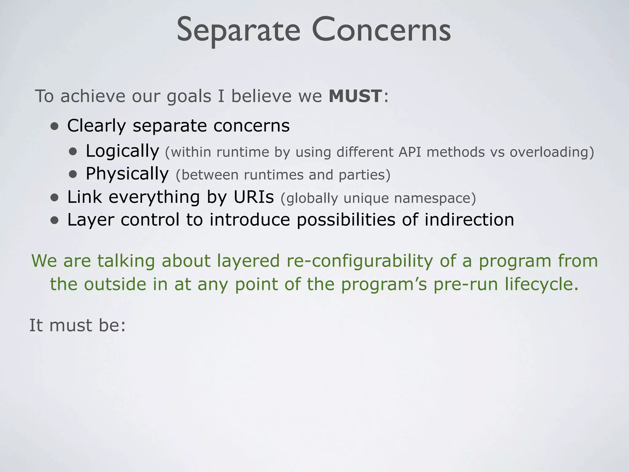 Separate Concerns
To achieve our goals I believe we MUST:
  • Clearly separate concerns
    • Logically (within runtime by using different API methods vs overloading)
    • Physically (between runtimes and parties)
  • Link everything by URIs (globally unique namespace)
  • Layer control to introduce possibilities of indirection
We are talking about layered re-configurability of a program from
 the outside in at any point of the program’s pre-run lifecycle.

It must be:
 