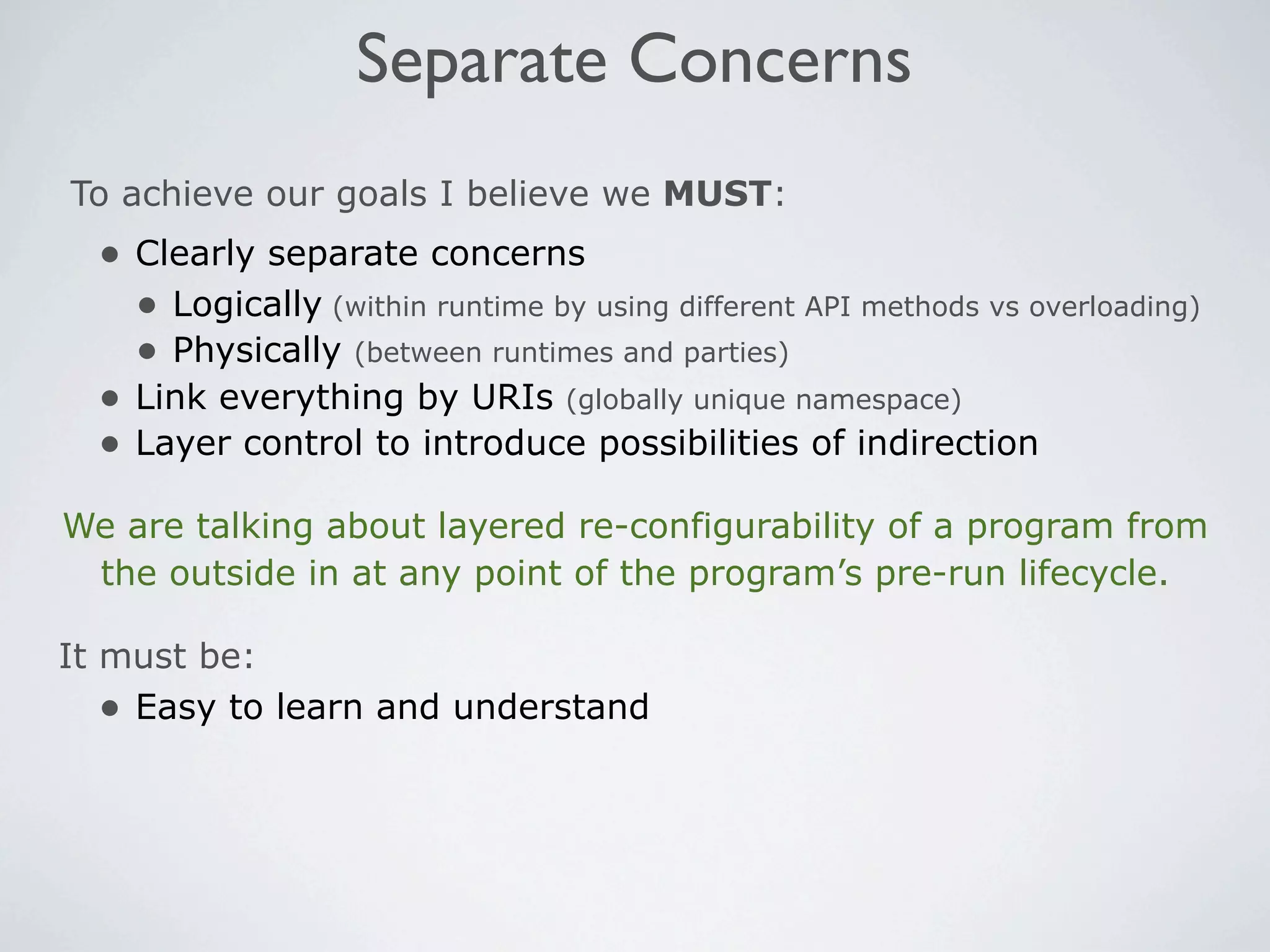 Separate Concerns
To achieve our goals I believe we MUST:
  • Clearly separate concerns
    • Logically (within runtime by using different API methods vs overloading)
    • Physically (between runtimes and parties)
  • Link everything by URIs (globally unique namespace)
  • Layer control to introduce possibilities of indirection
We are talking about layered re-configurability of a program from
 the outside in at any point of the program’s pre-run lifecycle.

It must be:
   • Easy to learn and understand
 