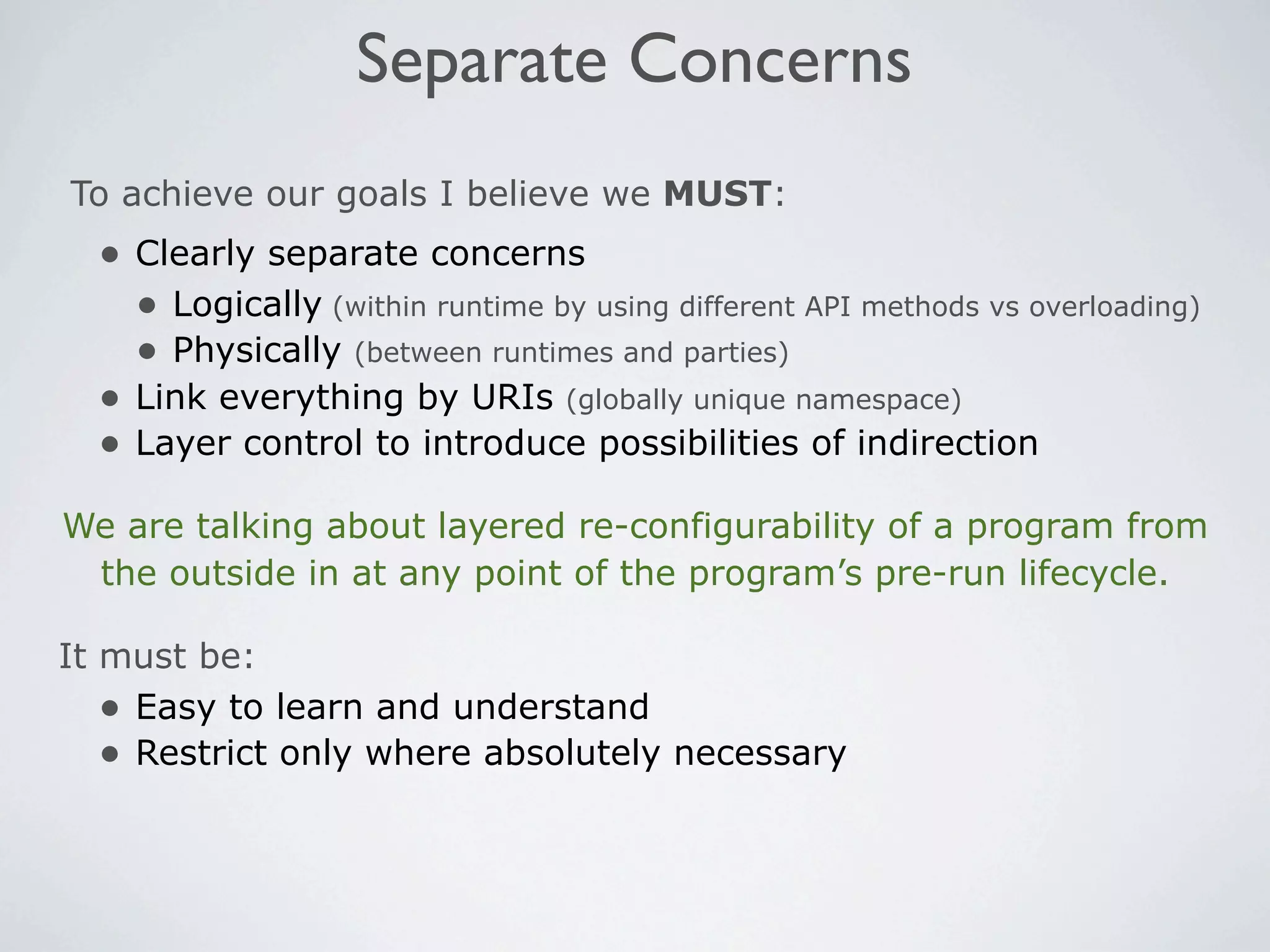 Separate Concerns
To achieve our goals I believe we MUST:
  • Clearly separate concerns
    • Logically (within runtime by using different API methods vs overloading)
    • Physically (between runtimes and parties)
  • Link everything by URIs (globally unique namespace)
  • Layer control to introduce possibilities of indirection
We are talking about layered re-configurability of a program from
 the outside in at any point of the program’s pre-run lifecycle.

It must be:
   • Easy to learn and understand
   • Restrict only where absolutely necessary
 
