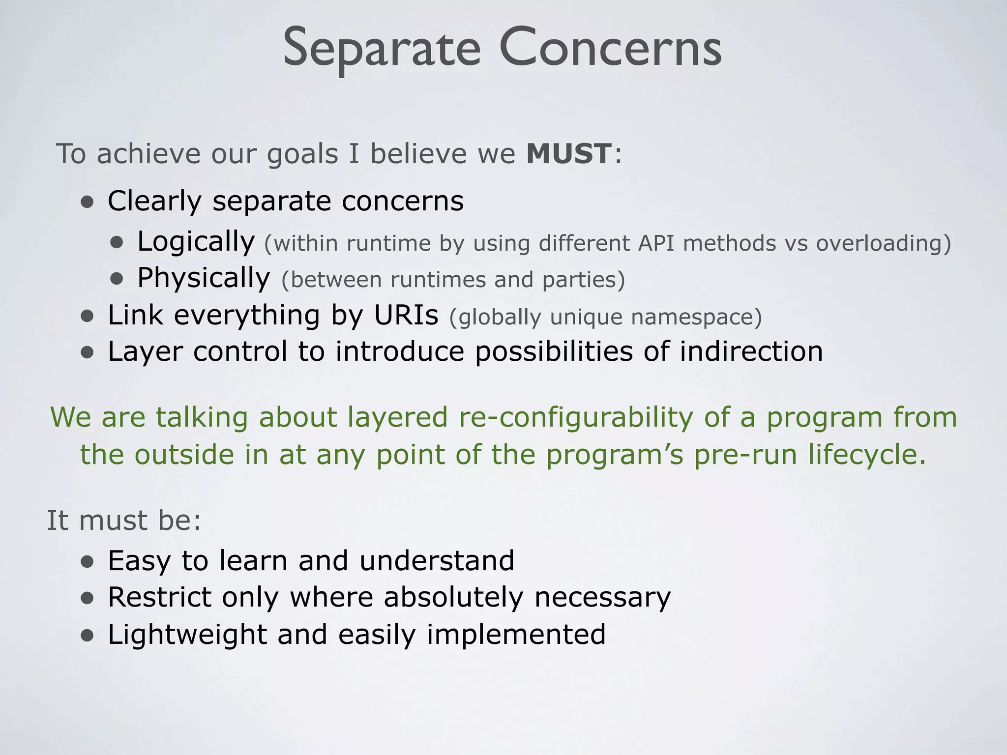 Separate Concerns
To achieve our goals I believe we MUST:
  • Clearly separate concerns
    • Logically (within runtime by using different API methods vs overloading)
    • Physically (between runtimes and parties)
  • Link everything by URIs (globally unique namespace)
  • Layer control to introduce possibilities of indirection
We are talking about layered re-configurability of a program from
 the outside in at any point of the program’s pre-run lifecycle.

It must be:
   • Easy to learn and understand
   • Restrict only where absolutely necessary
   • Lightweight and easily implemented
 