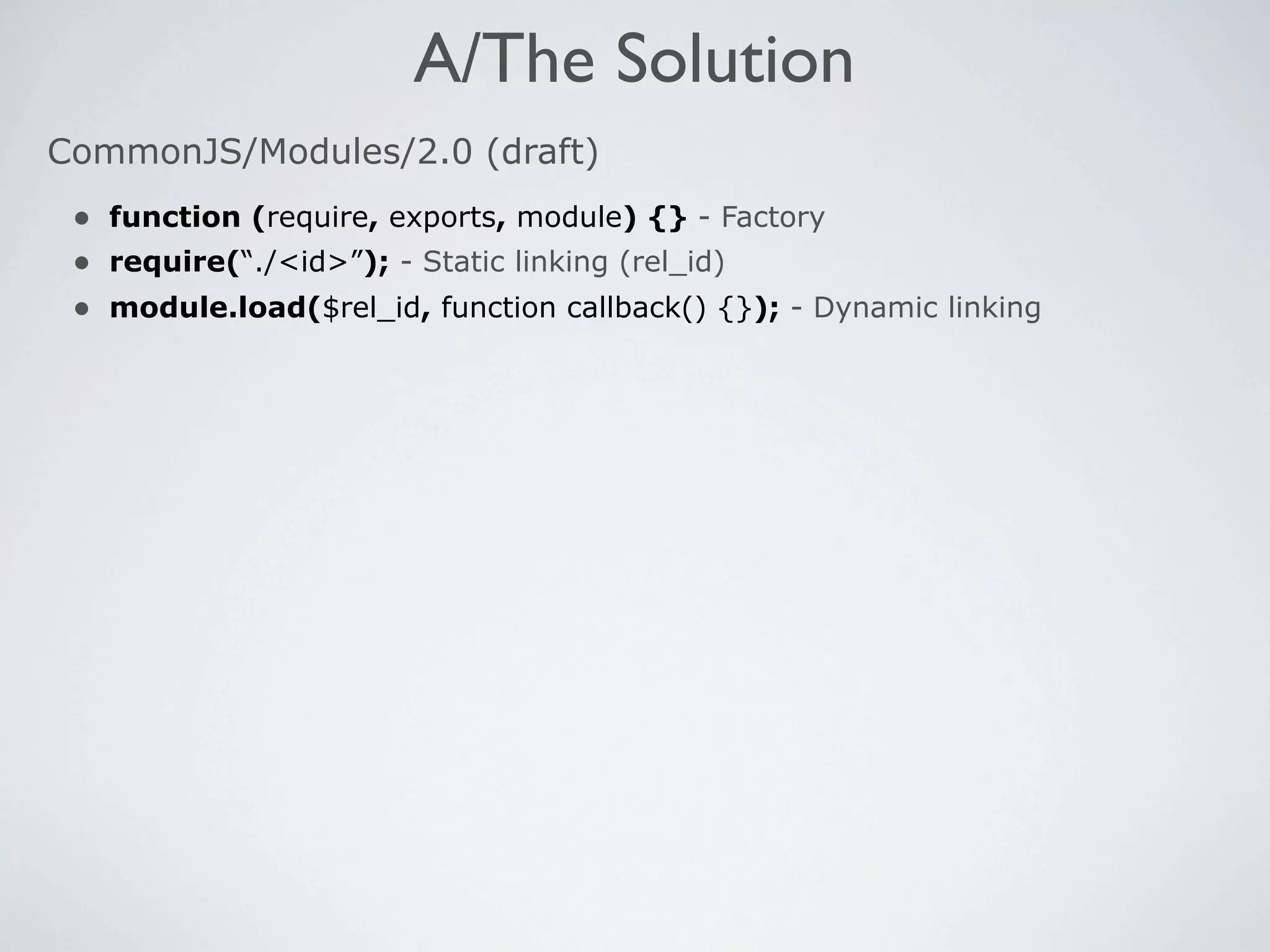 A/The Solution
CommonJS/Modules/2.0 (draft)
 • function (require, exports, module) {} - Factory
 • require(“./<id>”); - Static linking (rel_id)
 • module.load($rel_id, function callback() {}); - Dynamic linking
 