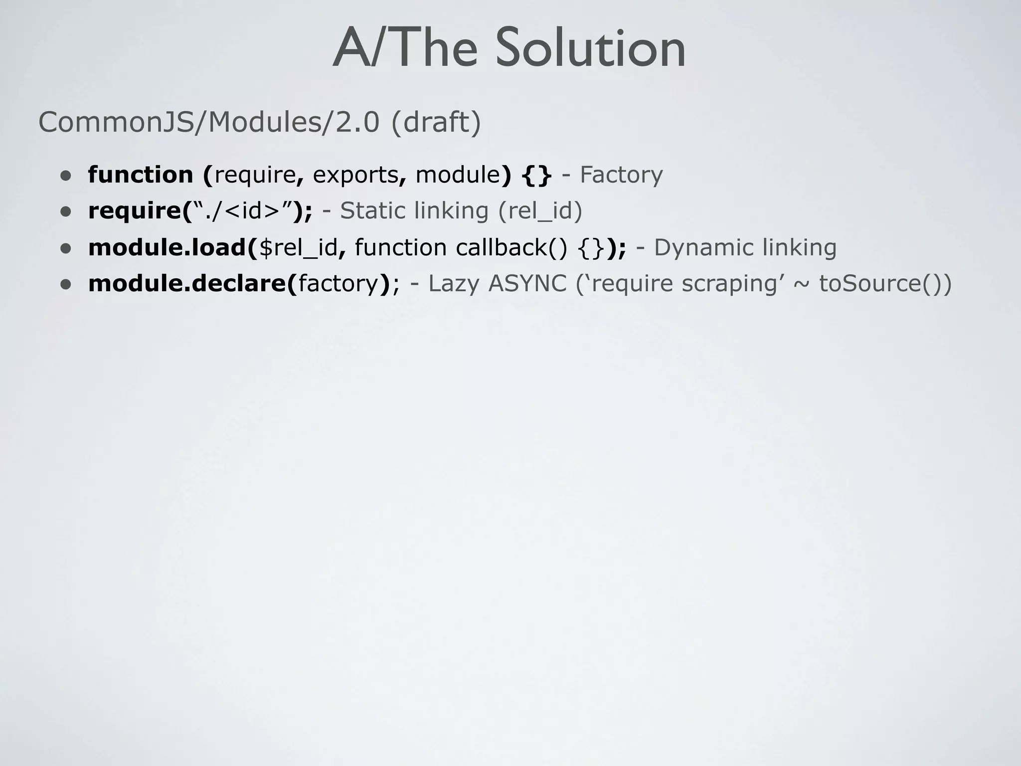 A/The Solution
CommonJS/Modules/2.0 (draft)
 •   function (require, exports, module) {} - Factory
 •   require(“./<id>”); - Static linking (rel_id)
 •   module.load($rel_id, function callback() {}); - Dynamic linking
 •   module.declare(factory); - Lazy ASYNC (‘require scraping’ ~ toSource())
 