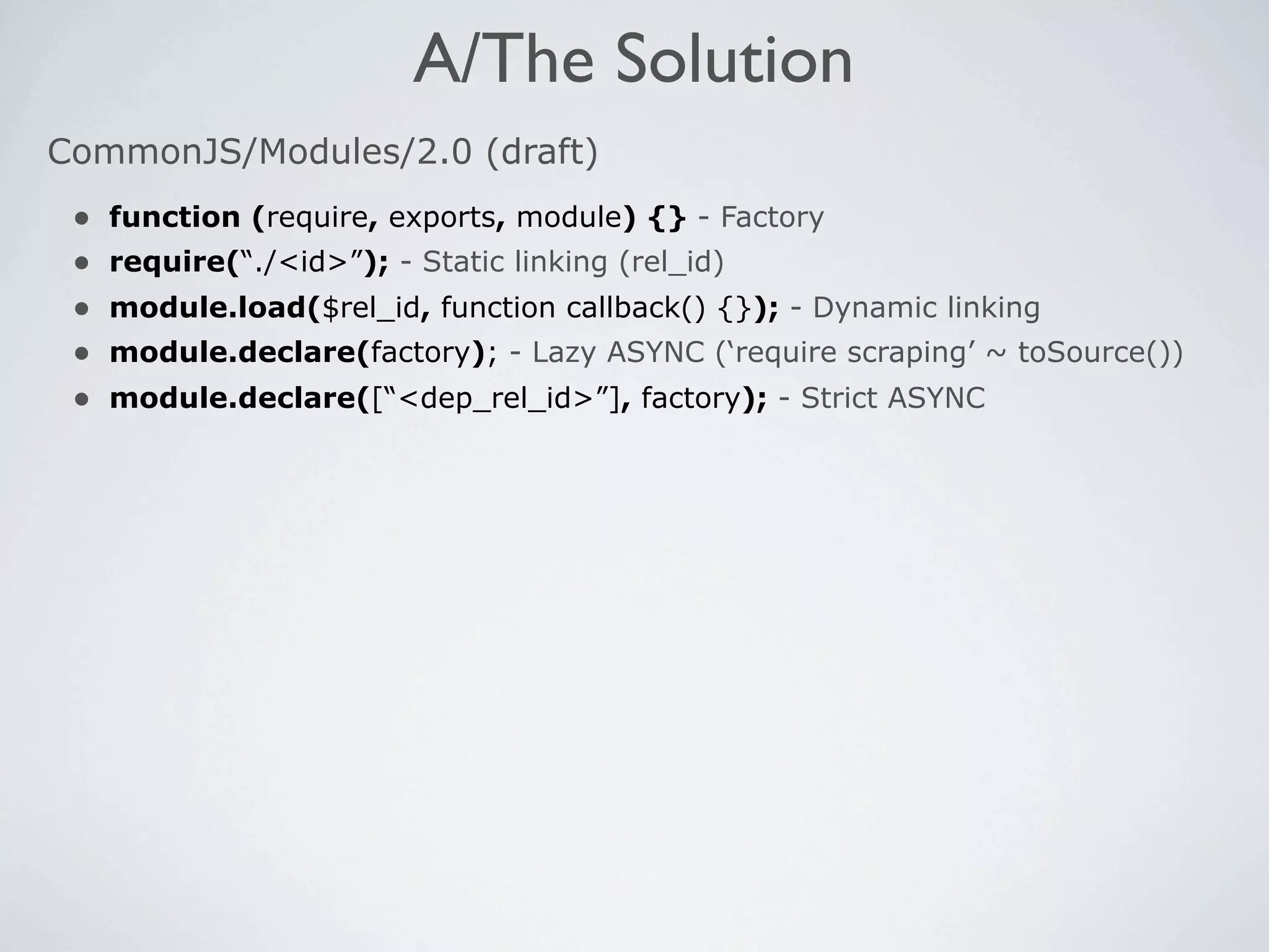 A/The Solution
CommonJS/Modules/2.0 (draft)
 •   function (require, exports, module) {} - Factory
 •   require(“./<id>”); - Static linking (rel_id)
 •   module.load($rel_id, function callback() {}); - Dynamic linking
 •   module.declare(factory); - Lazy ASYNC (‘require scraping’ ~ toSource())
 •   module.declare([“<dep_rel_id>”], factory); - Strict ASYNC
 