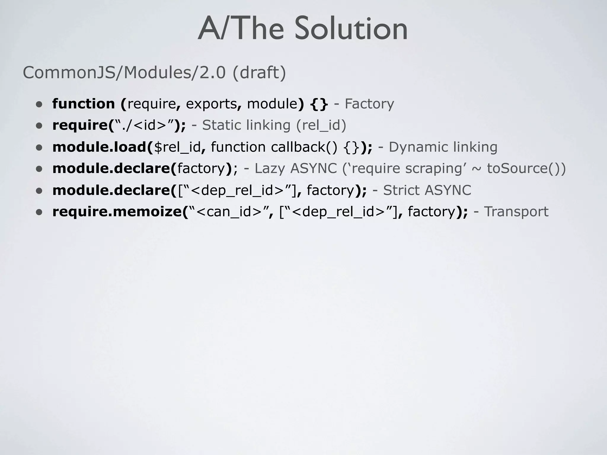 A/The Solution
CommonJS/Modules/2.0 (draft)
 •   function (require, exports, module) {} - Factory
 •   require(“./<id>”); - Static linking (rel_id)
 •   module.load($rel_id, function callback() {}); - Dynamic linking
 •   module.declare(factory); - Lazy ASYNC (‘require scraping’ ~ toSource())
 •   module.declare([“<dep_rel_id>”], factory); - Strict ASYNC
 •   require.memoize(“<can_id>”, [“<dep_rel_id>”], factory); - Transport
 