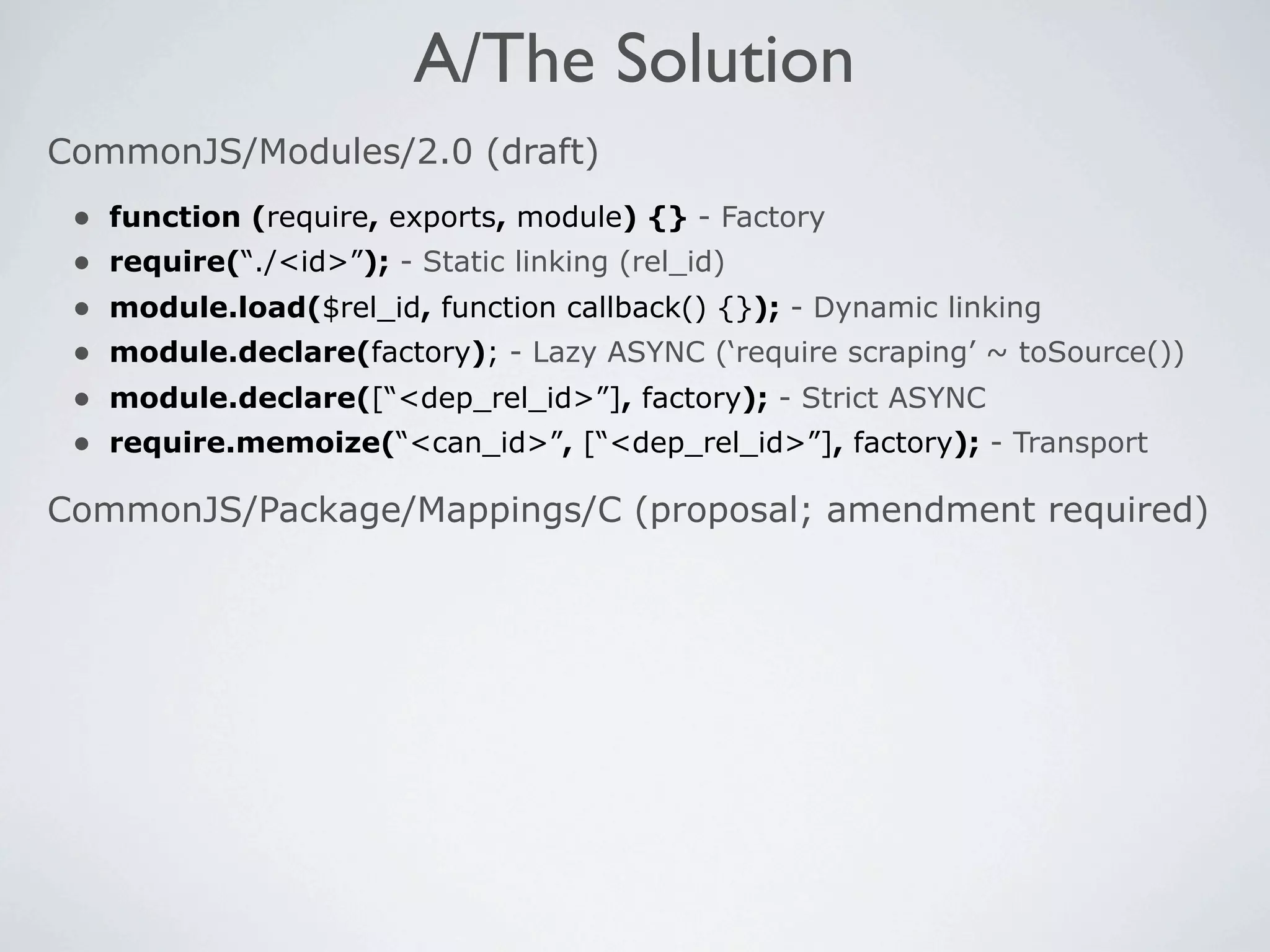 A/The Solution
CommonJS/Modules/2.0 (draft)
 •   function (require, exports, module) {} - Factory
 •   require(“./<id>”); - Static linking (rel_id)
 •   module.load($rel_id, function callback() {}); - Dynamic linking
 •   module.declare(factory); - Lazy ASYNC (‘require scraping’ ~ toSource())
 •   module.declare([“<dep_rel_id>”], factory); - Strict ASYNC
 •   require.memoize(“<can_id>”, [“<dep_rel_id>”], factory); - Transport

CommonJS/Package/Mappings/C (proposal; amendment required)
 