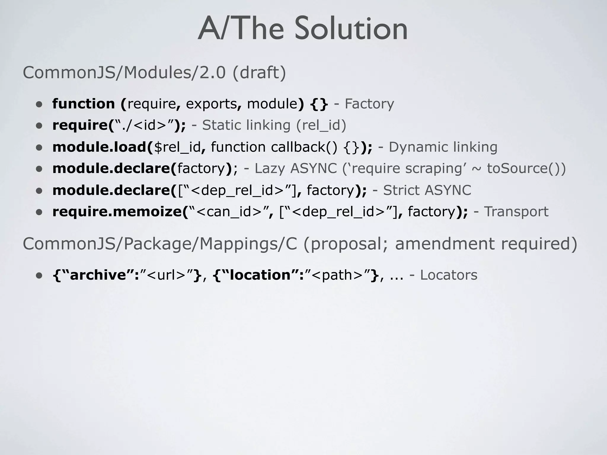 A/The Solution
CommonJS/Modules/2.0 (draft)
 •   function (require, exports, module) {} - Factory
 •   require(“./<id>”); - Static linking (rel_id)
 •   module.load($rel_id, function callback() {}); - Dynamic linking
 •   module.declare(factory); - Lazy ASYNC (‘require scraping’ ~ toSource())
 •   module.declare([“<dep_rel_id>”], factory); - Strict ASYNC
 •   require.memoize(“<can_id>”, [“<dep_rel_id>”], factory); - Transport

CommonJS/Package/Mappings/C (proposal; amendment required)
 • {“archive”:”<url>”}, {“location”:”<path>”}, ... - Locators
 
