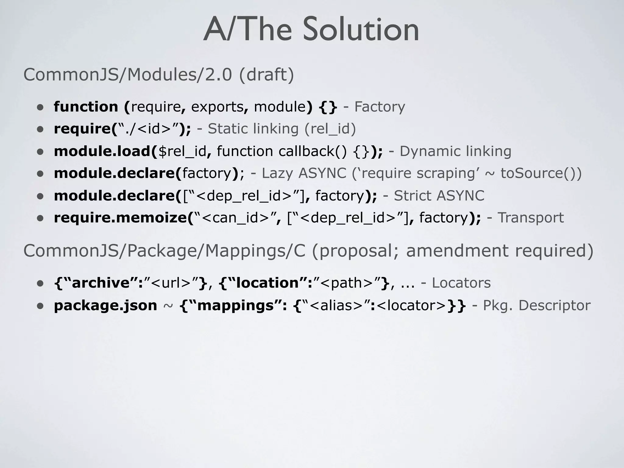 A/The Solution
CommonJS/Modules/2.0 (draft)
 •   function (require, exports, module) {} - Factory
 •   require(“./<id>”); - Static linking (rel_id)
 •   module.load($rel_id, function callback() {}); - Dynamic linking
 •   module.declare(factory); - Lazy ASYNC (‘require scraping’ ~ toSource())
 •   module.declare([“<dep_rel_id>”], factory); - Strict ASYNC
 •   require.memoize(“<can_id>”, [“<dep_rel_id>”], factory); - Transport

CommonJS/Package/Mappings/C (proposal; amendment required)
 • {“archive”:”<url>”}, {“location”:”<path>”}, ... - Locators
 • package.json ~ {“mappings”: {“<alias>”:<locator>}} - Pkg. Descriptor
 