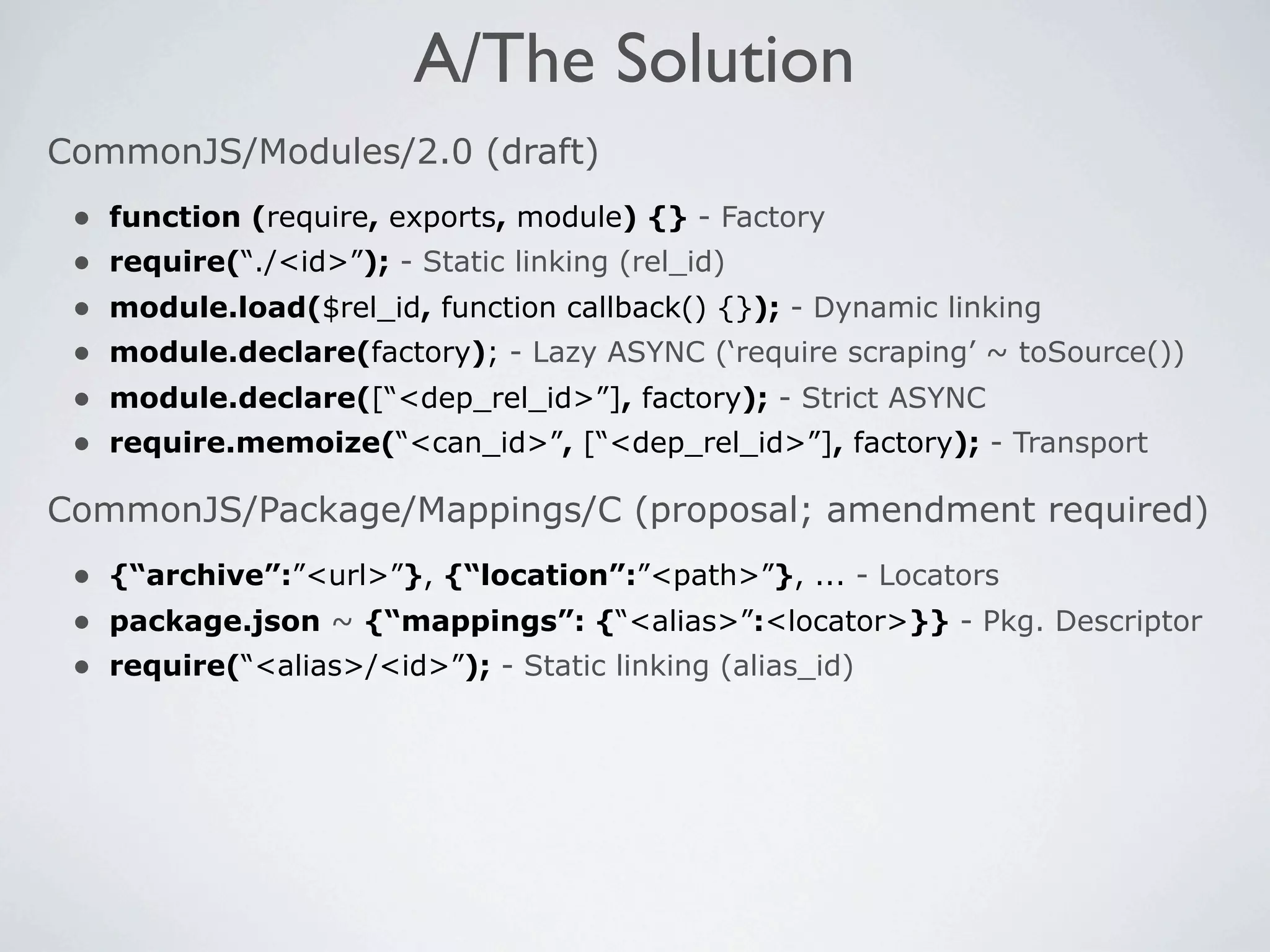 A/The Solution
CommonJS/Modules/2.0 (draft)
 •   function (require, exports, module) {} - Factory
 •   require(“./<id>”); - Static linking (rel_id)
 •   module.load($rel_id, function callback() {}); - Dynamic linking
 •   module.declare(factory); - Lazy ASYNC (‘require scraping’ ~ toSource())
 •   module.declare([“<dep_rel_id>”], factory); - Strict ASYNC
 •   require.memoize(“<can_id>”, [“<dep_rel_id>”], factory); - Transport

CommonJS/Package/Mappings/C (proposal; amendment required)
 • {“archive”:”<url>”}, {“location”:”<path>”}, ... - Locators
 • package.json ~ {“mappings”: {“<alias>”:<locator>}} - Pkg. Descriptor
 • require(“<alias>/<id>”); - Static linking (alias_id)
 