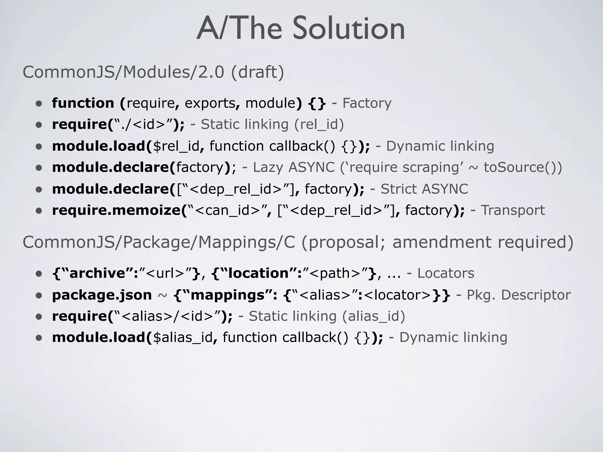 A/The Solution
CommonJS/Modules/2.0 (draft)
 •   function (require, exports, module) {} - Factory
 •   require(“./<id>”); - Static linking (rel_id)
 •   module.load($rel_id, function callback() {}); - Dynamic linking
 •   module.declare(factory); - Lazy ASYNC (‘require scraping’ ~ toSource())
 •   module.declare([“<dep_rel_id>”], factory); - Strict ASYNC
 •   require.memoize(“<can_id>”, [“<dep_rel_id>”], factory); - Transport

CommonJS/Package/Mappings/C (proposal; amendment required)
 •   {“archive”:”<url>”}, {“location”:”<path>”}, ... - Locators
 •   package.json ~ {“mappings”: {“<alias>”:<locator>}} - Pkg. Descriptor
 •   require(“<alias>/<id>”); - Static linking (alias_id)
 •   module.load($alias_id, function callback() {}); - Dynamic linking
 