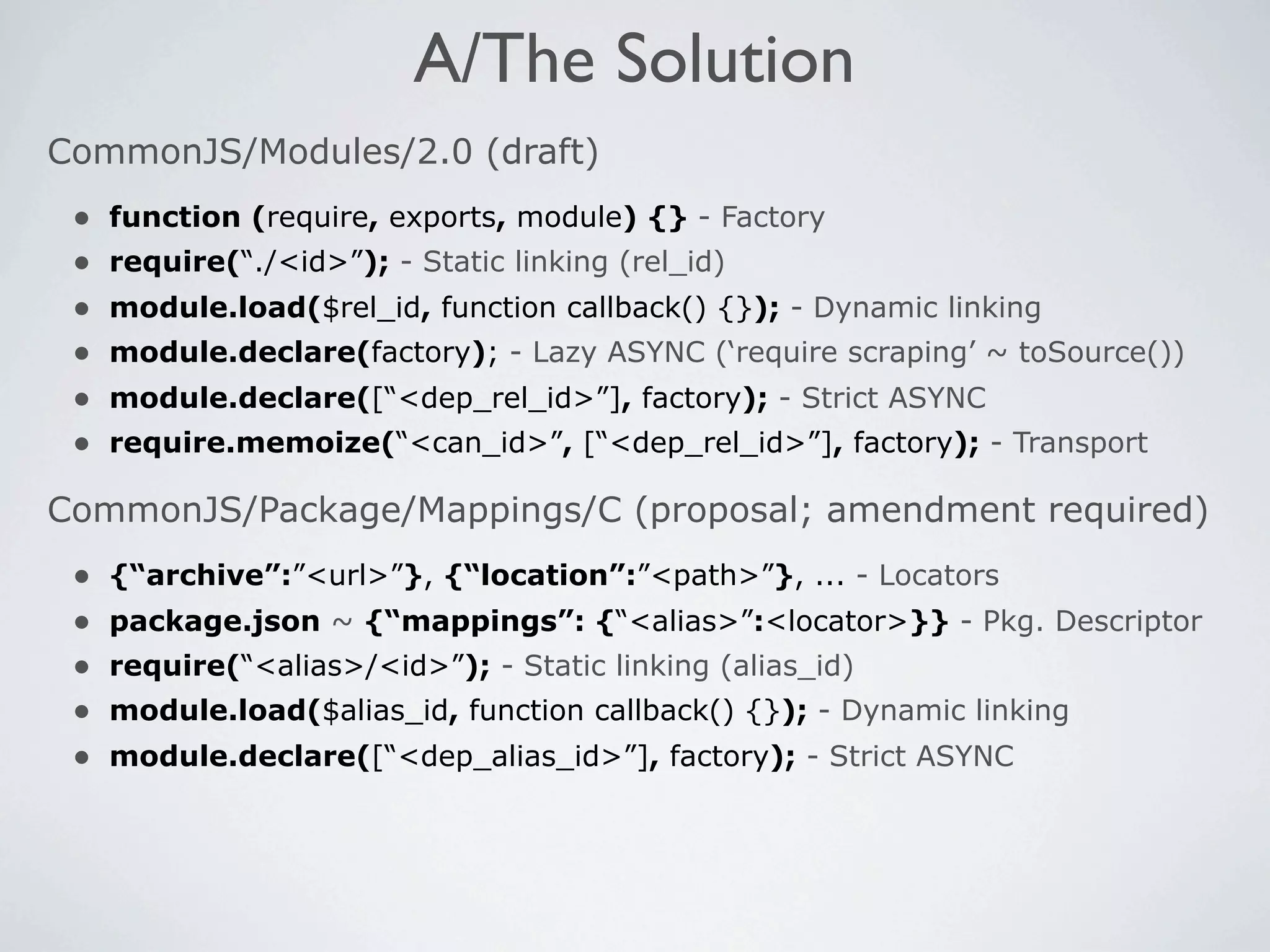 A/The Solution
CommonJS/Modules/2.0 (draft)
 •   function (require, exports, module) {} - Factory
 •   require(“./<id>”); - Static linking (rel_id)
 •   module.load($rel_id, function callback() {}); - Dynamic linking
 •   module.declare(factory); - Lazy ASYNC (‘require scraping’ ~ toSource())
 •   module.declare([“<dep_rel_id>”], factory); - Strict ASYNC
 •   require.memoize(“<can_id>”, [“<dep_rel_id>”], factory); - Transport

CommonJS/Package/Mappings/C (proposal; amendment required)
 •   {“archive”:”<url>”}, {“location”:”<path>”}, ... - Locators
 •   package.json ~ {“mappings”: {“<alias>”:<locator>}} - Pkg. Descriptor
 •   require(“<alias>/<id>”); - Static linking (alias_id)
 •   module.load($alias_id, function callback() {}); - Dynamic linking
 •   module.declare([“<dep_alias_id>”], factory); - Strict ASYNC
 