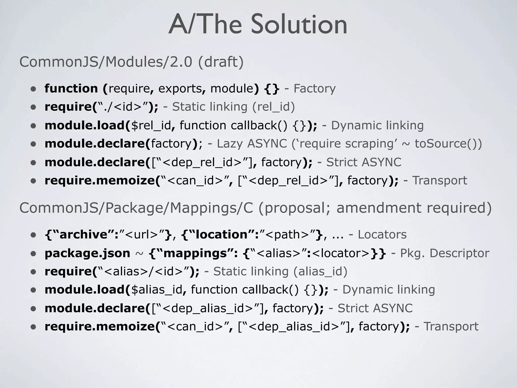 A/The Solution
CommonJS/Modules/2.0 (draft)
 •   function (require, exports, module) {} - Factory
 •   require(“./<id>”); - Static linking (rel_id)
 •   module.load($rel_id, function callback() {}); - Dynamic linking
 •   module.declare(factory); - Lazy ASYNC (‘require scraping’ ~ toSource())
 •   module.declare([“<dep_rel_id>”], factory); - Strict ASYNC
 •   require.memoize(“<can_id>”, [“<dep_rel_id>”], factory); - Transport

CommonJS/Package/Mappings/C (proposal; amendment required)
 •   {“archive”:”<url>”}, {“location”:”<path>”}, ... - Locators
 •   package.json ~ {“mappings”: {“<alias>”:<locator>}} - Pkg. Descriptor
 •   require(“<alias>/<id>”); - Static linking (alias_id)
 •   module.load($alias_id, function callback() {}); - Dynamic linking
 •   module.declare([“<dep_alias_id>”], factory); - Strict ASYNC
 •   require.memoize(“<can_id>”, [“<dep_alias_id>”], factory); - Transport
 