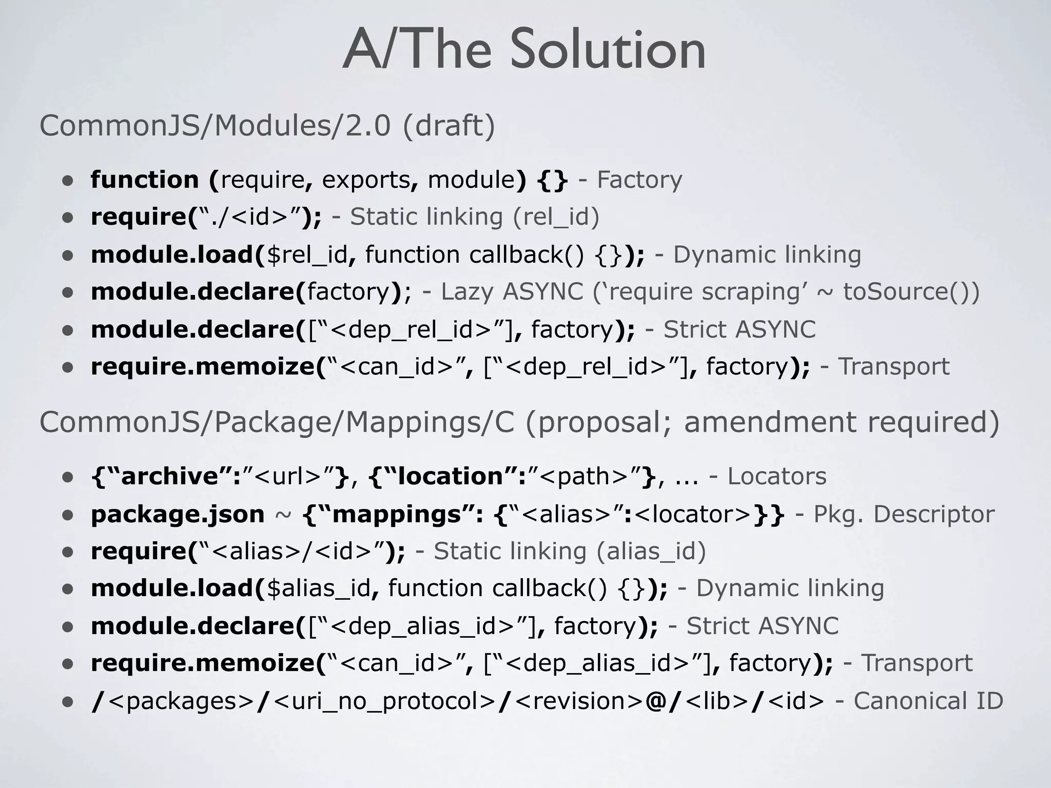 A/The Solution
CommonJS/Modules/2.0 (draft)
 •   function (require, exports, module) {} - Factory
 •   require(“./<id>”); - Static linking (rel_id)
 •   module.load($rel_id, function callback() {}); - Dynamic linking
 •   module.declare(factory); - Lazy ASYNC (‘require scraping’ ~ toSource())
 •   module.declare([“<dep_rel_id>”], factory); - Strict ASYNC
 •   require.memoize(“<can_id>”, [“<dep_rel_id>”], factory); - Transport

CommonJS/Package/Mappings/C (proposal; amendment required)
 •   {“archive”:”<url>”}, {“location”:”<path>”}, ... - Locators
 •   package.json ~ {“mappings”: {“<alias>”:<locator>}} - Pkg. Descriptor
 •   require(“<alias>/<id>”); - Static linking (alias_id)
 •   module.load($alias_id, function callback() {}); - Dynamic linking
 •   module.declare([“<dep_alias_id>”], factory); - Strict ASYNC
 •   require.memoize(“<can_id>”, [“<dep_alias_id>”], factory); - Transport
 •   /<packages>/<uri_no_protocol>/<revision>@/<lib>/<id> - Canonical ID
 