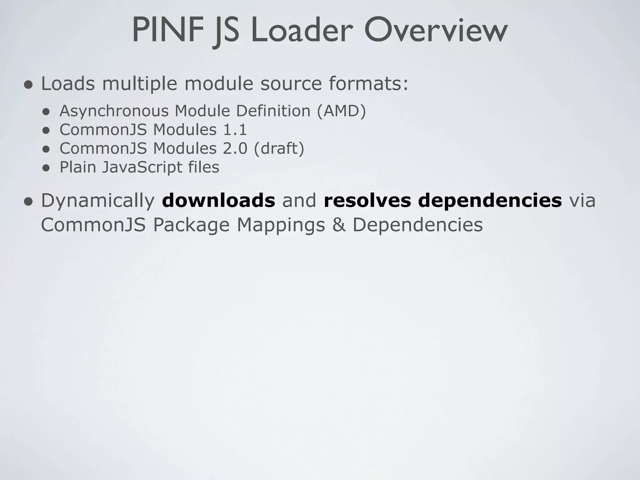 PINF JS Loader Overview
• Loads multiple module source formats:
 •   Asynchronous Module Definition (AMD)
 •   CommonJS Modules 1.1
 •   CommonJS Modules 2.0 (draft)
 •   Plain JavaScript files

• Dynamically downloads and resolves dependencies via
 CommonJS Package Mappings & Dependencies
 