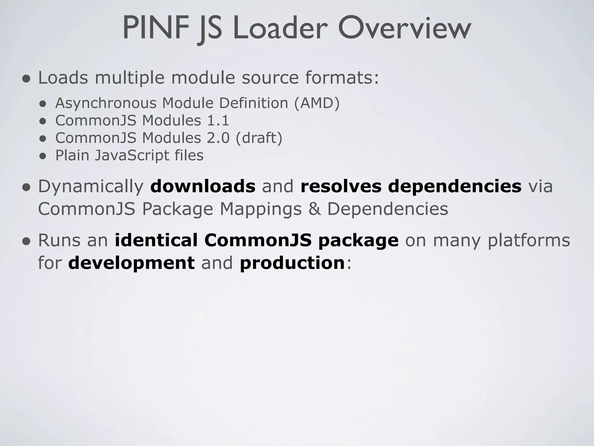 PINF JS Loader Overview
• Loads multiple module source formats:
 •   Asynchronous Module Definition (AMD)
 •   CommonJS Modules 1.1
 •   CommonJS Modules 2.0 (draft)
 •   Plain JavaScript files

• Dynamically downloads and resolves dependencies via
 CommonJS Package Mappings & Dependencies
• Runs an identical CommonJS package on many platforms
 for development and production:
 
