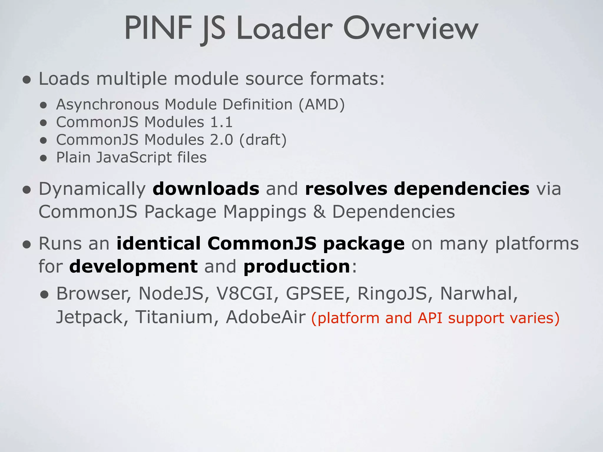 PINF JS Loader Overview
• Loads multiple module source formats:
 •   Asynchronous Module Definition (AMD)
 •   CommonJS Modules 1.1
 •   CommonJS Modules 2.0 (draft)
 •   Plain JavaScript files

• Dynamically downloads and resolves dependencies via
 CommonJS Package Mappings & Dependencies
• Runs an identical CommonJS package on many platforms
 for development and production:
 • Browser, NodeJS, V8CGI, GPSEE, RingoJS, Narwhal,
     Jetpack, Titanium, AdobeAir (platform and API support varies)
 