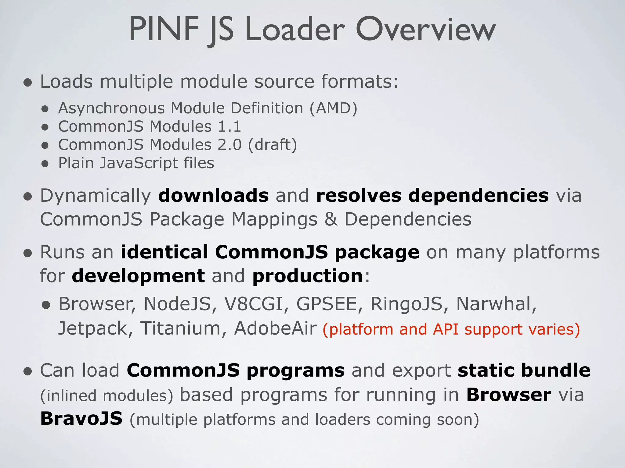PINF JS Loader Overview
• Loads multiple module source formats:
 •   Asynchronous Module Definition (AMD)
 •   CommonJS Modules 1.1
 •   CommonJS Modules 2.0 (draft)
 •   Plain JavaScript files

• Dynamically downloads and resolves dependencies via
 CommonJS Package Mappings & Dependencies
• Runs an identical CommonJS package on many platforms
 for development and production:
 • Browser, NodeJS, V8CGI, GPSEE, RingoJS, Narwhal,
     Jetpack, Titanium, AdobeAir (platform and API support varies)

• Can load CommonJS programs and export static bundle
 (inlined modules) based programs for running in Browser via
 BravoJS (multiple platforms and loaders coming soon)
 