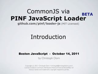 CommonJS via     BETA
PINF JavaScript Loader
  github.com/pinf/loader-js (MIT Licensed)



              Introduction

  Boston JavaScript - October 14, 2011
             by Christoph Dorn

       Copyright (c) 2011 Christoph Dorn <christoph@christophdorn.com>
      License: Creative Commons Attribution-NonCommercial-ShareAlike 3.0
            Various names and trademarks copyright respective parties.
 