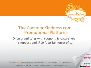 The CommonKindness.com
Drive brand sales with coupons & reward your
shoppers and their favorite non-profits
Promotional Platform
COUPONS ♥ BRAND WEBSITE INTEGRATION ♥ ADVERTISING ♥ SOCIAL MEDIA
AUDIENCE NETWORK ♥ CROSS PROMOTION ♥ CAUSE MARKETING
 