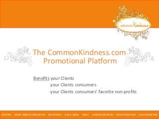 Benefits your Clients
COUPONS BRAND WEBSITE INTEGRATION ADVERTISING SOCIAL MEDIA EMAIL AUDIENCE NETWORK CROSS PROMOTION CAUSE MARKETING
your Clients consumers
your Clients consumers' favorite non-profits
The CommonKindness.com
Promotional Platform
 