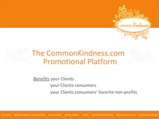 Benefits your Clients
COUPONS BRAND WEBSITE INTEGRATION ADVERTISING SOCIAL MEDIA EMAIL AUDIENCE NETWORK CROSS PROMOTION CAUSE MARKETING
your Clients consumers
your Clients consumers' favorite non-profits
The CommonKindness.com
Promotional Platform
 