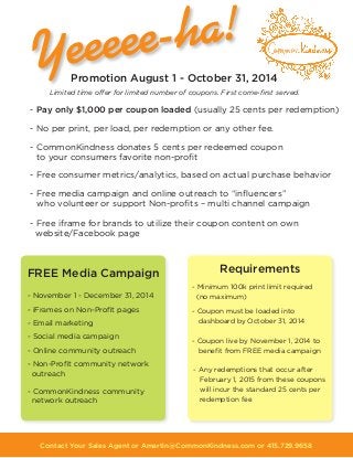 Contact Your Sales Agent or Amartin@CommonKindness.com or 415.729.9658
Limited time offer for limited number of coupons. First come-first served.
Promotion August 1 - October 31, 2014
- November 1 - December 31, 2014
- iFrames on Non-Profit pages
- Email marketing
- Social media campaign
- Online community outreach
- Non-Profit community network
outreach
- CommonKindness community
network outreach
- Minimum 100k print limit required
(no maximum)
- Coupon must be loaded into
dashboard by October 31, 2014
- Coupon live by November 1, 2014 to
benefit from FREE media campaign
- Any redemptions that occur after
February 1, 2015 from these coupons
will incur the standard 25 cents per
redemption fee
RequirementsFREE Media Campaign
- Pay only $1,000 per coupon loaded (usually 25 cents per redemption)
- No per print, per load, per redemption or any other fee.
- CommonKindness donates 5 cents per redeemed coupon
to your consumers favorite non-profit
- Free consumer metrics/analytics, based on actual purchase behavior
- Free media campaign and online outreach to “influencers”
who volunteer or support Non-profits – multi channel campaign
- Free iframe for brands to utilize their coupon content on own
website/Facebook page
 