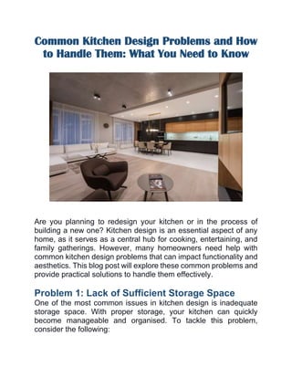 Common Kitchen Design Problems and How
to Handle Them: What You Need to Know
Are you planning to redesign your kitchen or in the process of
building a new one? Kitchen design is an essential aspect of any
home, as it serves as a central hub for cooking, entertaining, and
family gatherings. However, many homeowners need help with
common kitchen design problems that can impact functionality and
aesthetics. This blog post will explore these common problems and
provide practical solutions to handle them effectively.
Problem 1: Lack of Sufficient Storage Space
One of the most common issues in kitchen design is inadequate
storage space. With proper storage, your kitchen can quickly
become manageable and organised. To tackle this problem,
consider the following:
 
