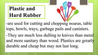 -are used for cutting and chopping boards, table
tops, bowls, trays, garbage pails and canisters.
-They are much less dulling to knives than metal
and more sanitary than wood. Plastics are greatly
durable and cheap but may not last long.
Plastic and
Hard Rubber
 