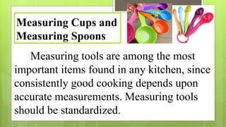 Measuring tools are among the most
important items found in any kitchen, since
consistently good cooking depends upon
accurate measurements. Measuring tools
should be standardized.
Measuring Cups and
Measuring Spoons
 