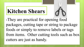 -They are practical for opening food
packages, cutting tape or string to package
foods or simply to remove labels or tags
from items. Other cutting tools such as box
cutters are just as handy.
Kitchen Shears
 