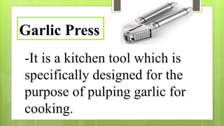 -It is a kitchen tool which is
specifically designed for the
purpose of pulping garlic for
cooking.
Garlic Press
 