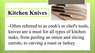-Often referred to as cook's or chef's tools,
knives are a must for all types of kitchen
tasks, from peeling an onion and slicing
carrots, to carving a roast or turkey.
Kitchen Knives
 
