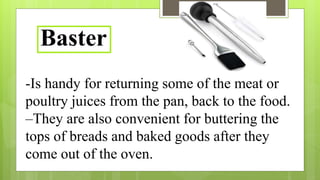 -Is handy for returning some of the meat or
poultry juices from the pan, back to the food.
–They are also convenient for buttering the
tops of breads and baked goods after they
come out of the oven.
Baster
 
