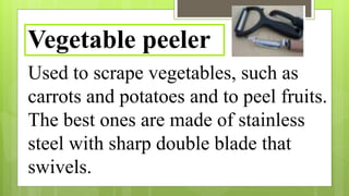 Used to scrape vegetables, such as
carrots and potatoes and to peel fruits.
The best ones are made of stainless
steel with sharp double blade that
swivels.
Vegetable peeler
 