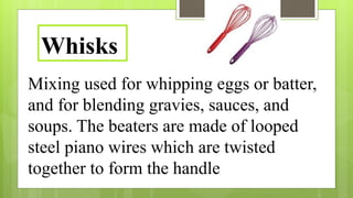 Mixing used for whipping eggs or batter,
and for blending gravies, sauces, and
soups. The beaters are made of looped
steel piano wires which are twisted
together to form the handle
Whisks
 