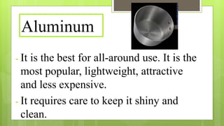 Aluminum
- It is the best for all-around use. It is the
most popular, lightweight, attractive
and less expensive.
- It requires care to keep it shiny and
clean.
 