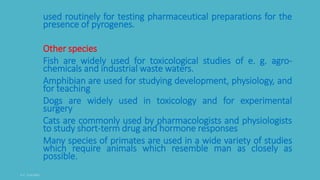 used routinely for testing pharmaceutical preparations for the
presence of pyrogenes.
Other species
Fish are widely used for toxicological studies of e. g. agro-
chemicals and industrial waste waters.
Amphibian are used for studying development, physiology, and
for teaching
Dogs are widely used in toxicology and for experimental
surgery
Cats are commonly used by pharmacologists and physiologists
to study short-term drug and hormone responses
Many species of primates are used in a wide variety of studies
which require animals which resemble man as closely as
possible.
 