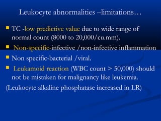 Leukocyte abnormalities –limitations…
 TC -low predictive value due to wide range of
normal count (8000 to 20,000/cu.mm).
 Non-specific-infective /non-infective inflammation
 Non specific-bacterial /viral.
 Leukamoid reaction (WBC count > 50,000) should
not be mistaken for malignancy like leukemia.
(Leukocyte alkaline phosphatase increased in LR)
 