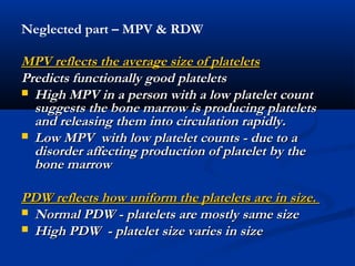 MPV reflects the average size of plateletsMPV reflects the average size of platelets
Predicts functionally good plateletsPredicts functionally good platelets
 High MPV in a person with a low platelet countHigh MPV in a person with a low platelet count
suggests the bone marrow is producing plateletssuggests the bone marrow is producing platelets
and releasing them into circulation rapidly.and releasing them into circulation rapidly.
 Low MPV with low platelet counts - due to aLow MPV with low platelet counts - due to a
disorder affecting production of platelet by thedisorder affecting production of platelet by the
bone marrowbone marrow
PDW reflects how uniform the platelets are in size.PDW reflects how uniform the platelets are in size.
 Normal PDW - platelets are mostly same sizeNormal PDW - platelets are mostly same size
 High PDW - platelet size varies in sizeHigh PDW - platelet size varies in size
Neglected part – MPV & RDW
 