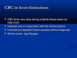 CBC in fever-limitationsCBC in fever-limitations
 CBC done very early during a febrile illness does notCBC done very early during a febrile illness does not
help muchhelp much
 Interpret only in conjunction with the clinical pictureInterpret only in conjunction with the clinical picture
 It should be repeated if fever persists without diagnosisIt should be repeated if fever persists without diagnosis
 Serial counts (eg) DengueSerial counts (eg) Dengue
 