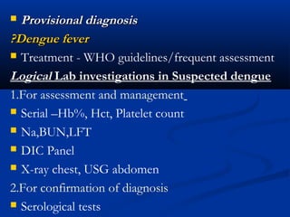  Provisional diagnosisProvisional diagnosis
?Dengue fever?Dengue fever
 Treatment - WHO guidelines/frequent assessment
Logical Lab investigations in Suspected dengue
1.For assessment and management
 Serial –Hb%, Hct, Platelet count
 Na,BUN,LFT
 DIC Panel
 X-ray chest, USG abdomen
2.For confirmation of diagnosis
 Serological tests
 