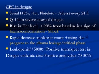 CBC in dengue
 Serial Hb%, Hct, Platelets – Atleast every 24 h
 Q 4 h in severe cases of dengue.
 Rise in Hct level > 20% from baseline is a sign of
haemoconcentration - Shock
 Rapid decrease in platelet count +rising Hct =
progress to the plasma leakage/critical phase
 Leukopenia(<5000)+Positive tourniquet test in
Dengue endemic area-Positive pred.value-70-80%
 