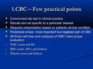 1.CBC – Few practical points1.CBC – Few practical points
 Commonest lab test in clinical practiceCommonest lab test in clinical practice
 Results are not specific to a particular disease
 Requires interpretation based on patients clinical condition
 Peripheral smear -most important but negleted part of CBC
 All three cell lines and subtypes of WBC need properAll three cell lines and subtypes of WBC need proper
evaluationevaluation
1.1. WBC count and DCWBC count and DC
2.2. RBC count ,Hb% and IndicesRBC count ,Hb% and Indices
3.3. Platelet count and IndicesPlatelet count and Indices
 