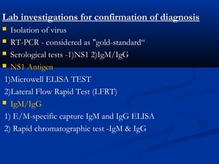 Lab investigations for confirmation of diagnosis
 Isolation of virus
 RT-PCRRT-PCR - considered as "gold-standard“
 Serological tests -1)NS1 2)IgM/IgGSerological tests -1)NS1 2)IgM/IgG
 NS1 AntigenNS1 Antigen
1)Microwell ELISA TEST
2)Lateral Flow Rapid Test (LFRT)
 IgM/IgG
1) E/M-specific capture IgM and IgG ELISA
2) Rapid chromatographic test -IgM & IgG
 