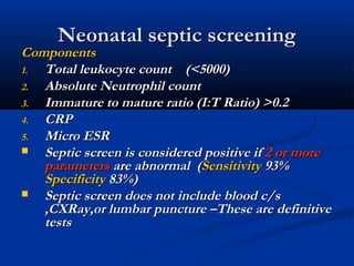 Neonatal septic screeningNeonatal septic screening
ComponentsComponents
1.1. Total leukocyte count (<5000)Total leukocyte count (<5000)
2.2. Absolute Neutrophil countAbsolute Neutrophil count
3.3. Immature to mature ratio (I:T Ratio) >0.2Immature to mature ratio (I:T Ratio) >0.2
4.4. CRPCRP
5.5. Micro ESRMicro ESR
 Septic screen is considered positive ifSeptic screen is considered positive if 2 or more2 or more
parametersparameters are abnormal (are abnormal (SensitivitySensitivity 93%93%
SpecificitySpecificity 83%)83%)
 Septic screen does not include blood c/sSeptic screen does not include blood c/s
,CXRay,or lumbar puncture –These are definitive,CXRay,or lumbar puncture –These are definitive
teststests
 