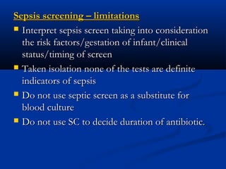 Sepsis screening – limitationsSepsis screening – limitations
 Interpret sepsis screen taking into considerationInterpret sepsis screen taking into consideration
the risk factors/gestation of infant/clinicalthe risk factors/gestation of infant/clinical
status/timing of screenstatus/timing of screen
 Taken isolation none of the tests are definiteTaken isolation none of the tests are definite
indicators of sepsisindicators of sepsis
 Do not use septic screen as a substitute forDo not use septic screen as a substitute for
blood cultureblood culture
 Do not use SC to decide duration of antibiotic.Do not use SC to decide duration of antibiotic.
 