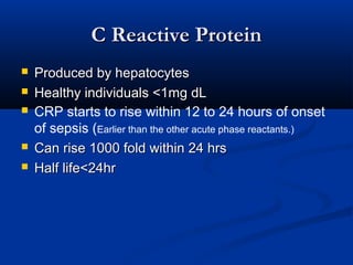 C Reactive ProteinC Reactive Protein
 Produced by hepatocytesProduced by hepatocytes
 Healthy individuals <1mg dLHealthy individuals <1mg dL
 CRP starts to rise within 12 to 24 hours of onset
of sepsis (Earlier than the other acute phase reactants.)
 Can rise 1000 fold within 24 hrsCan rise 1000 fold within 24 hrs
 Half life<24hrHalf life<24hr
 