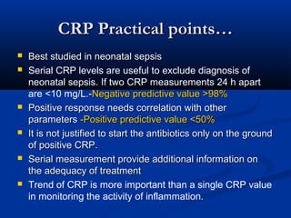 CRP Practical points…CRP Practical points…
 Best studied in neonatal sepsisBest studied in neonatal sepsis
 Serial CRP levels are useful to exclude diagnosis of
neonatal sepsis. If two CRP measurements 24 h apart
are <10 mg/L.--Negative predictive value >98%Negative predictive value >98%
 Positive response needs correlation with otherPositive response needs correlation with other
parametersparameters -Positive predictive value <50%-Positive predictive value <50%
 It is not justified to start the antibiotics only on the groundIt is not justified to start the antibiotics only on the ground
of positive CRP.of positive CRP.
 Serial measurement provide additional information onSerial measurement provide additional information on
the adequacy of treatmentthe adequacy of treatment
 Trend of CRP is more important than a single CRP value
in monitoring the activity of inflammation.
 