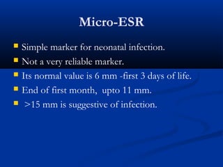 Micro-ESR
 Simple marker for neonatal infection.
 Not a very reliable marker.
 Its normal value is 6 mm -first 3 days of life.
 End of first month, upto 11 mm.
 >15 mm is suggestive of infection.
 