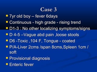 Case 3Case 3
 7yr old boy – fever 6days7yr old boy – fever 6days
 Continuous - high grade - rising trendContinuous - high grade - rising trend
 D1-3 : No other localizing symptoms/signsD1-3 : No other localizing symptoms/signs
 D 4-5 –Vague abd pain ,loose stoolsD 4-5 –Vague abd pain ,loose stools
 D6 -Toxic ,104 F, Tongue - coatedD6 -Toxic ,104 F, Tongue - coated
 P/A-Liver 2cms /span 8cms,Spleen 1cm /P/A-Liver 2cms /span 8cms,Spleen 1cm /
softsoft
 Provisional diagnosisProvisional diagnosis
 Enteric feverEnteric fever
 