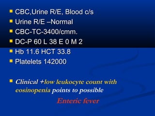  CBC,Urine R/E, Blood c/sCBC,Urine R/E, Blood c/s
 Urine R/E –NormalUrine R/E –Normal
 CBC-TC-3400/cmm.CBC-TC-3400/cmm.
 DC-P 60 L 38 E 0 M 2DC-P 60 L 38 E 0 M 2
 Hb 11.6 HCT 33.8Hb 11.6 HCT 33.8
 Platelets 142000Platelets 142000
 Clinical +Clinical +low leukocyte count with
eosinopenia points to possible
Enteric fever
 